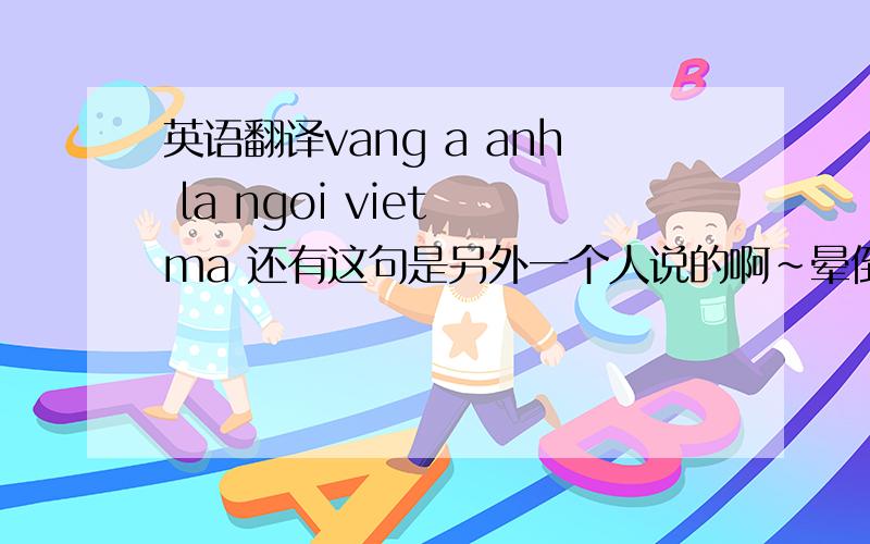英语翻译vang a anh la ngoi viet ma 还有这句是另外一个人说的啊~晕倒，这个不是对话，两句话是两个人对我说的啊~