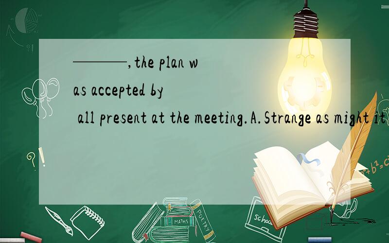———,the plan was accepted by all present at the meeting.A.Strange as might it soung B.As it might sound strange C.As strange it might sound D.Strange as it might sound